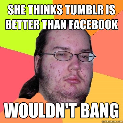 She thinks Tumblr is better than facebook Wouldn't Bang  Butthurt Dweller