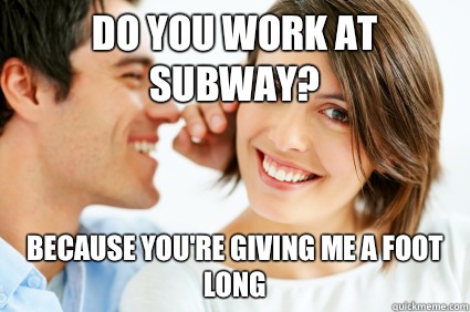 Do you work at subway? Because you're giving me a foot long  Bad Pick-up line Paul