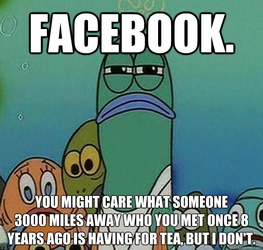 facebook. you might care what someone
3000 miles away who you met once 8 years ago is having for tea, but i don't.  Serious fish SpongeBob