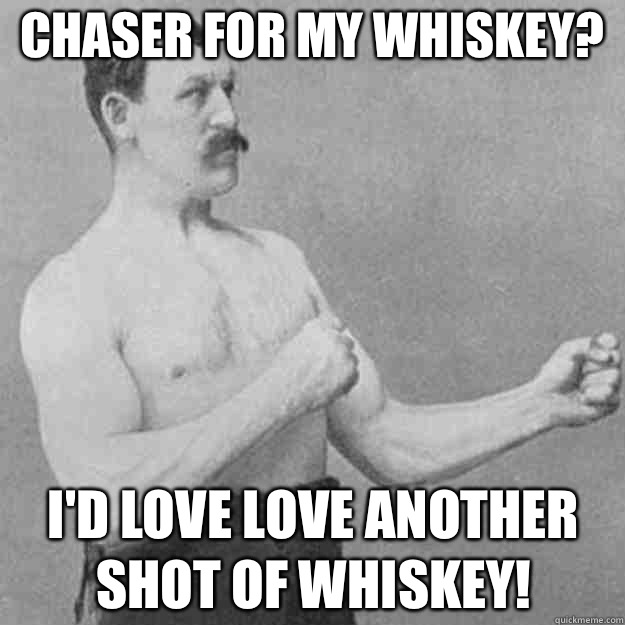 Chaser for my whiskey? I'd love love another shot of whiskey!  overly manly man