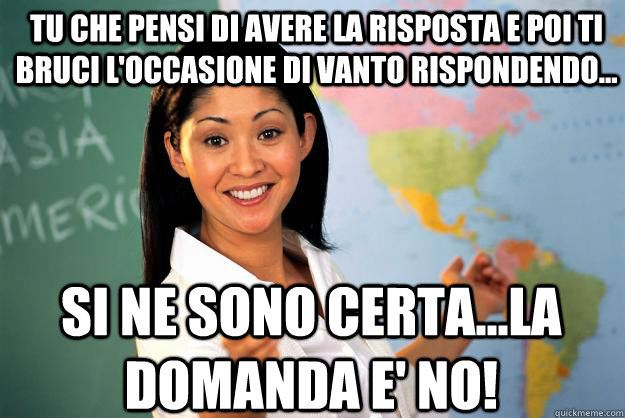 Tu che pensi di avere la risposta e poi ti bruci l'occasione di vanto rispondendo... Si ne sono certA...LA DOMANDA E' NO!  Unhelpful High School Teacher