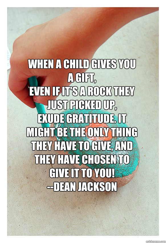 When a child gives you a gift,
even if it's a rock they just picked up, 
exude gratitude. It might be the only thing
they have to give, and they have chosen to give it to you!
--Dean Jackson
 - When a child gives you a gift,
even if it's a rock they just picked up, 
exude gratitude. It might be the only thing
they have to give, and they have chosen to give it to you!
--Dean Jackson
  ROCK N ROLL ART