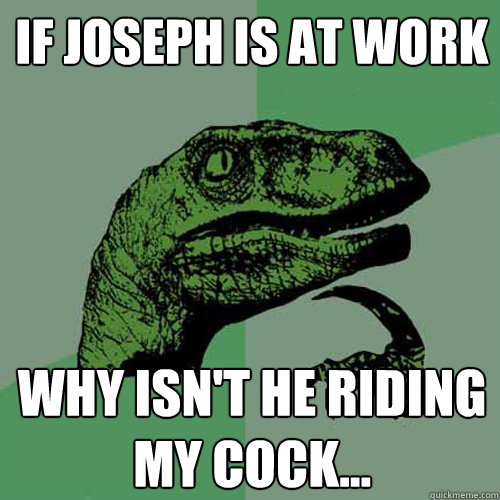 If Joseph is at work Why isn't he riding my cock...  Philosoraptor