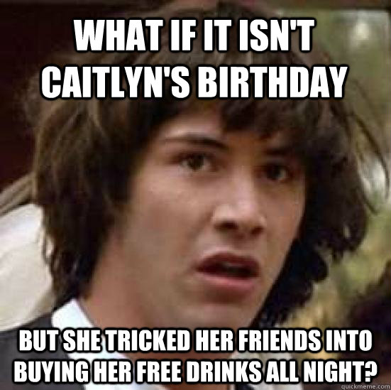 What if it isn't caitlyn's birthday but she tricked her friends into buying her free drinks all night?  conspiracy keanu