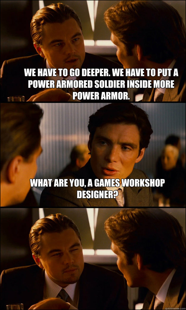 We have to go deeper. We have to put a power armored soldier inside more power armor. What are you, a Games Workshop designer?   Inception