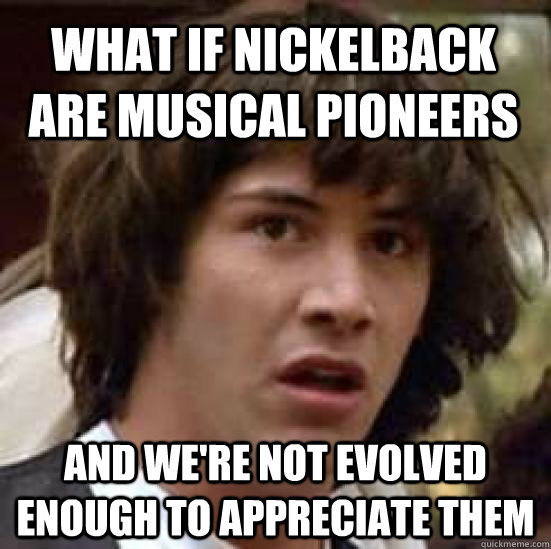 What if Nickelback are musical pioneers and we're not evolved enough to appreciate them  conspiracy keanu