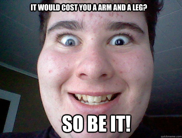It would cost you a arm and a leg? So be it! - It would cost you a arm and a leg? So be it!  Freaky guy