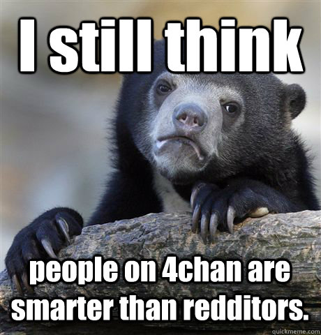 I still think people on 4chan are smarter than redditors.  Confession Bear