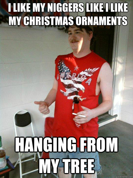 I like my niggers like i like my christmas ornaments hanging from my tree  Redneck Randal