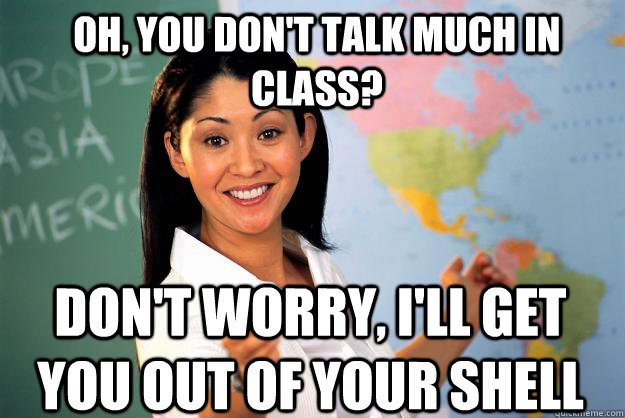 OH, YOU DON'T TALK MUCH IN CLASS? DON'T WORRY, I'LL GET YOU OUT OF YOUR SHELL  Unhelpful High School Teacher