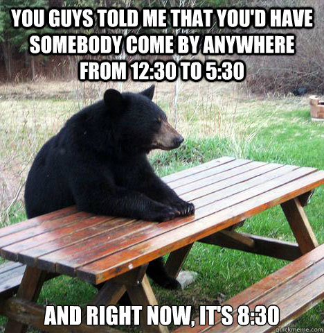 You guys told me that you'd have somebody come by anywhere from 12:30 to 5:30 and right now, it's 8:30  waiting bear