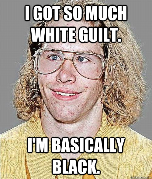 I got so much white guilt. I'm basically black.  NeoGAF Asshole