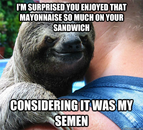 i'm surprised you enjoyed that mayonnaise so much on your sandwich considering it was my semen - i'm surprised you enjoyed that mayonnaise so much on your sandwich considering it was my semen  Suspiciously Evil Sloth
