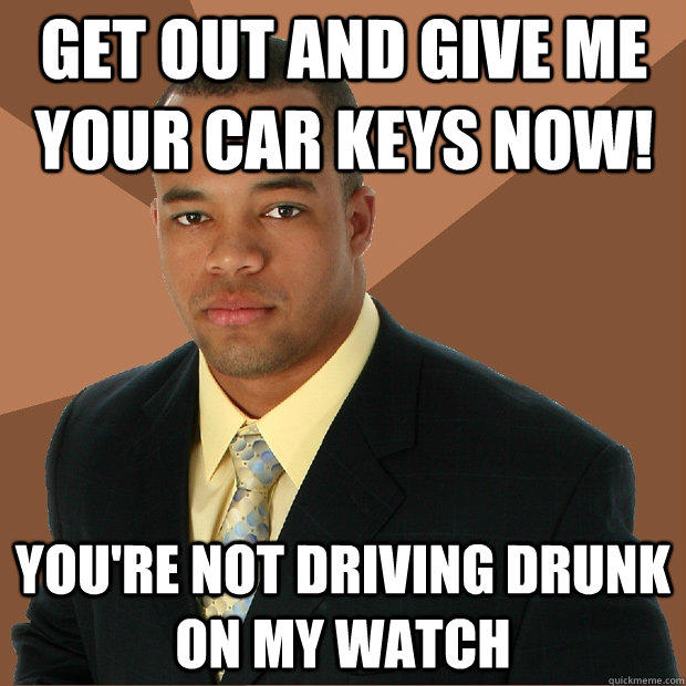 get out and give me your car keys now! you're not driving drunk on my watch  