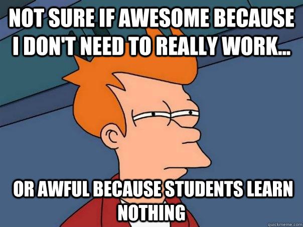 Not sure if awesome because I don't need to really work...  or awful because students learn nothing  Futurama Fry