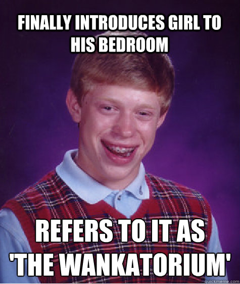 Finally introduces girl to his bedroom  refers to it as 
'the wankatorium'  Bad Luck Brian