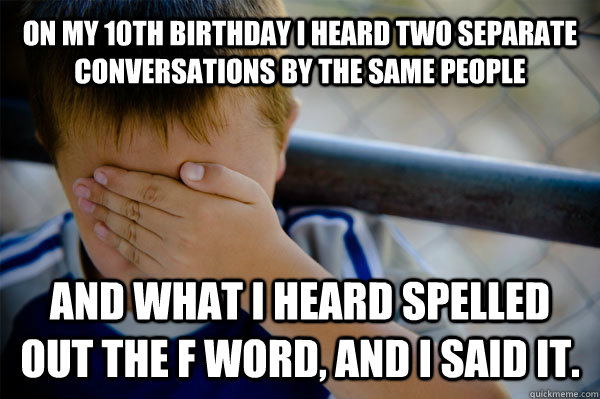 On my 10th birthday I heard two separate conversations by the same people and what I heard spelled out the f word, and I said it.  Confession kid