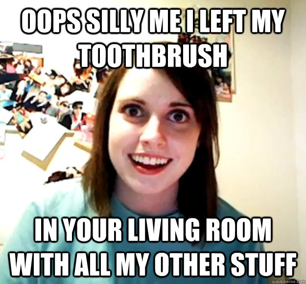 Oops silly me I left my toothbrush In your living room with all my other stuff - Oops silly me I left my toothbrush In your living room with all my other stuff  Overly Attached Girlfriend