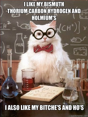 I like my Bismuth 
thorium carbon hydrogen and holmium's I also like my Bitche's and Ho's  Chemistry Cat