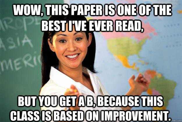 Wow, this paper is one of the best I've ever read, But you get a B, because this class is based on improvement. - Wow, this paper is one of the best I've ever read, But you get a B, because this class is based on improvement.  Unhelpful High School Teacher