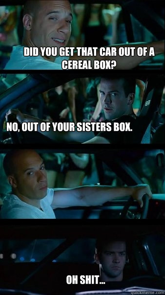 did you get that car out of a cereal box? No, out of your sisters box. oh shit... - did you get that car out of a cereal box? No, out of your sisters box. oh shit...  Fast and Furious