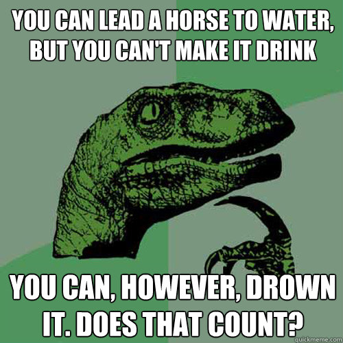 You can lead a horse to water, but you can't make it drink you can, however, drown it. Does that count? - You can lead a horse to water, but you can't make it drink you can, however, drown it. Does that count?  Philosoraptor