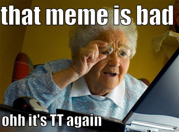 THAT MEME IS BAD  OHH IT'S TT AGAIN                             Grandma finds the Internet