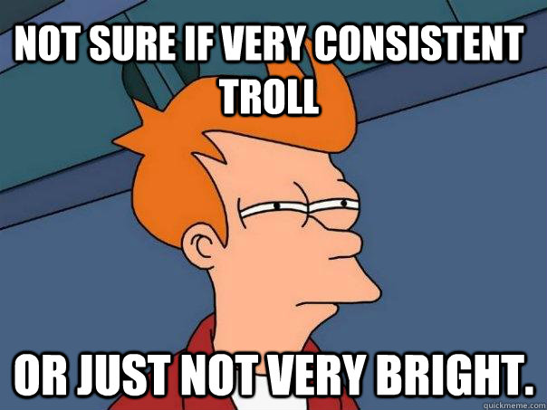 Not sure if very consistent troll  or just not very bright.  - Not sure if very consistent troll  or just not very bright.   Futurama Fry