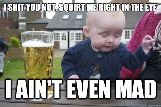 i shit you not, squirt me right in the eye I ain't even mad - i shit you not, squirt me right in the eye I ain't even mad  drunk baby