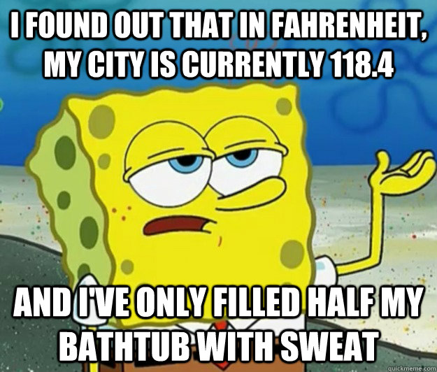 I found out that in Fahrenheit, my city is currently 118.4 and I've only filled half my bathtub with sweat  Tough Spongebob