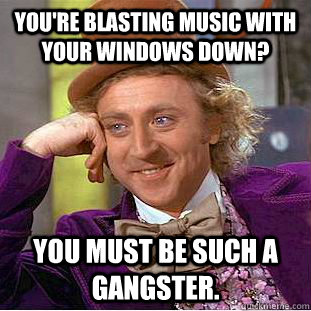 You're blasting music with your windows down? You must be such a gangster.  Condescending Wonka