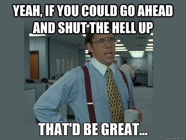 Yeah, if you could go ahead and shut the hell up That'd be great... - Yeah, if you could go ahead and shut the hell up That'd be great...  Office Space Lumbergh