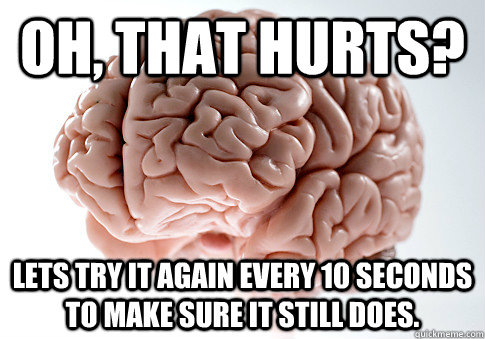 Oh, That hurts? Lets try it again every 10 seconds to make sure it still does.   Scumbag Brain