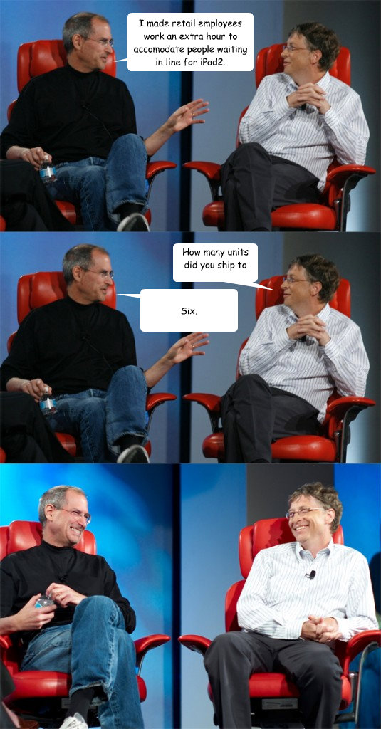 I made retail employees work an extra hour to accomodate people waiting in line for iPad2. How many units did you ship to each store? Six.  Steve Jobs vs Bill Gates