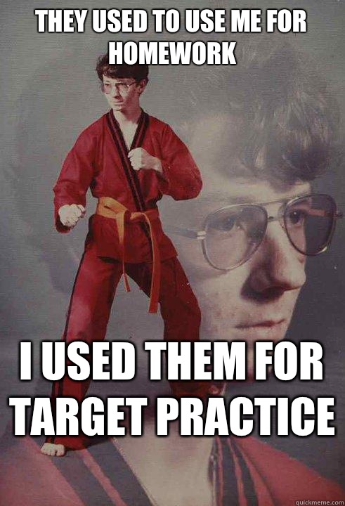 They used to use me for homework I used them for target practice   Karate Kyle