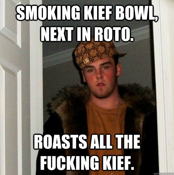 Smoking kief bowl, next in roto.  Roasts all the fucking kief.  Scumbag Steve