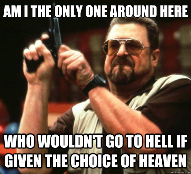 Am I the only one around here Who wouldn't go to hell if given the choice of heaven  Big Lebowski