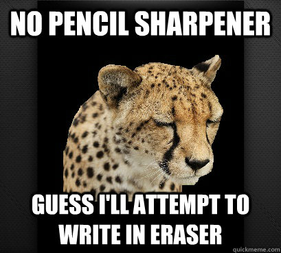 No pencil sharpener guess i'll attempt to write in eraser  Defeated Cheetah