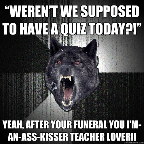 “Weren’t we supposed to have a quiz today?!” Yeah, after your funeral you I'm-an-ass-kısser teacher lover!!  - “Weren’t we supposed to have a quiz today?!” Yeah, after your funeral you I'm-an-ass-kısser teacher lover!!   Insanity Wolf