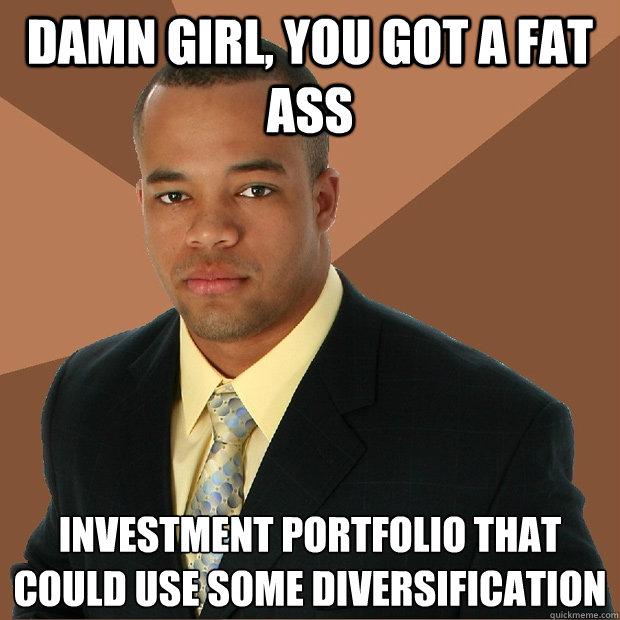 damn girl, you got a fat ass investment portfolio that could use some diversification  Successful Black Man