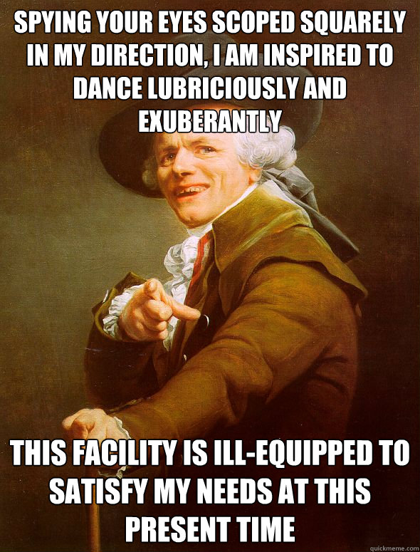 Spying your eyes scoped squarely in my direction, I am inspired to dance lubriciously and exuberantly This facility is ill-equipped to satisfy my needs at this present time  Joseph Ducreux