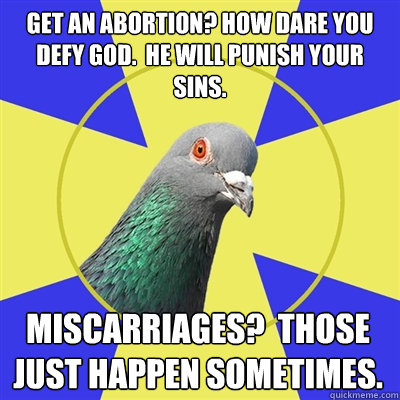 Get an abortion? How dare you defy god.  He will punish your sins. miscarriages?  Those just happen sometimes.  Religion Pigeon