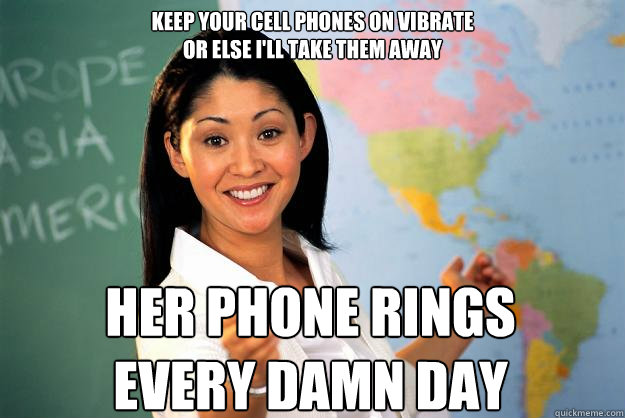 Keep your cell phones on vibrate 
or else I'll take them away Her phone rings every damn day  Unhelpful High School Teacher