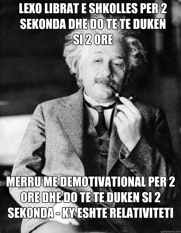 lexo librat e shkolles per 2 sekonda dhe do te te duken
si 2 ore merru me demotivational per 2 ore dhe do te te duken si 2 sekonda - ky eshte relativiteti  Einstein