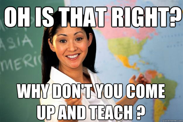 Oh is that right? Why don't you come up and teach ? - Oh is that right? Why don't you come up and teach ?  Unhelpful High School Teacher