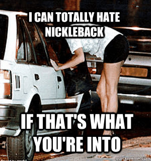 I can totally hate Nickleback if that's what you're into  Karma Whore