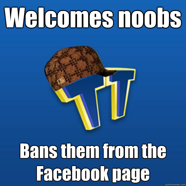 Welcomes noobs Bans them from the Facebook page  