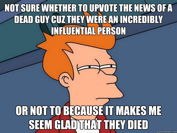 not sure whether to upvote the news of a dead guy cuz they were an incredibly influential person Or not to because it makes me seem glad that they died  Futurama Fry