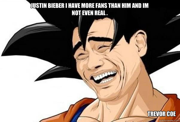 Justin bieber i have more fans than him and im not even real . Trevor coe  yao goku