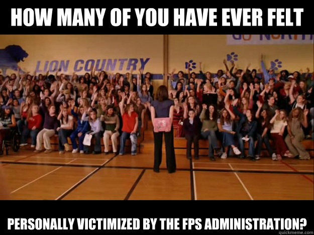 how many of you have ever felt personally victimized by the fps administration?  Personally victimized by Regina George